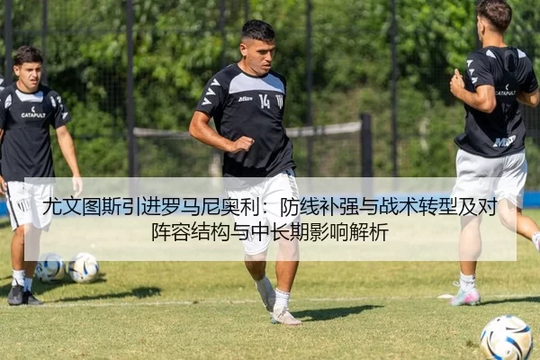 尤文图斯引进罗马尼奥利：防线补强与战术转型及对阵容结构与中长期影响解析